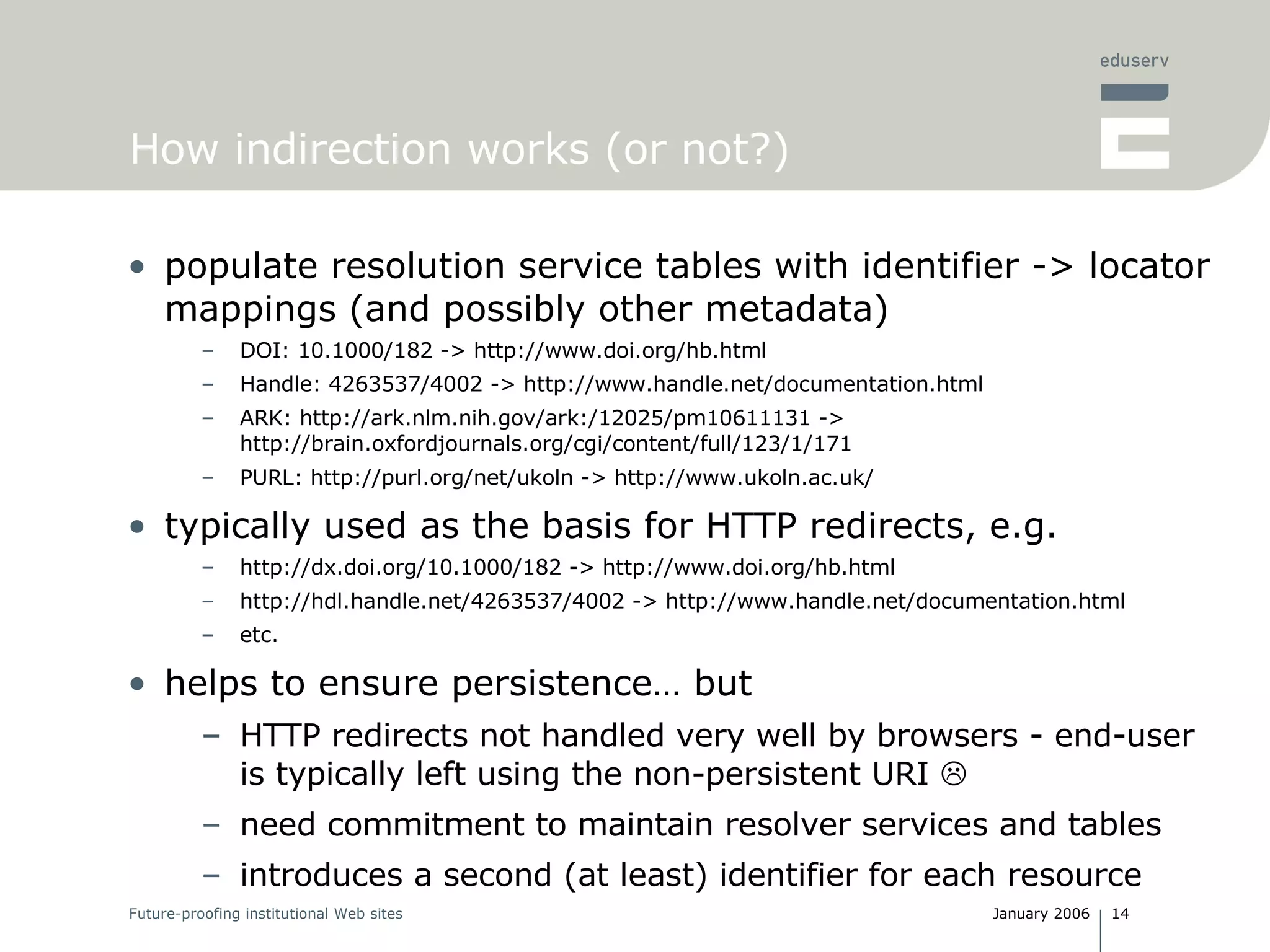 How indirection works (or not?) populate resolution service tables with identifier -> locator mappings (and possibly other metadata) DOI: 10.1000/182 -> http://www.doi.org/hb.html Handle: 4263537/4002 -> http://www.handle.net/documentation.html ARK: http://ark.nlm.nih.gov/ark:/12025/ pm10611131 ->  http://brain.oxfordjournals.org/cgi/content/full/123/1/171 PURL:  http://purl.org/net/ukoln -> http://www.ukoln.ac.uk/ typically used as the basis for HTTP redirects, e.g. http://dx.doi.org/10.1000/182 -> http://www.doi.org/hb.html http://hdl.handle.net/4263537/4002 -> http://www.handle.net/documentation.html etc. helps to ensure persistence… but HTTP redirects not handled very well by browsers - end-user is typically left using the non-persistent URI   need commitment to maintain resolver services and tables introduces a second (at least) identifier for each resource 