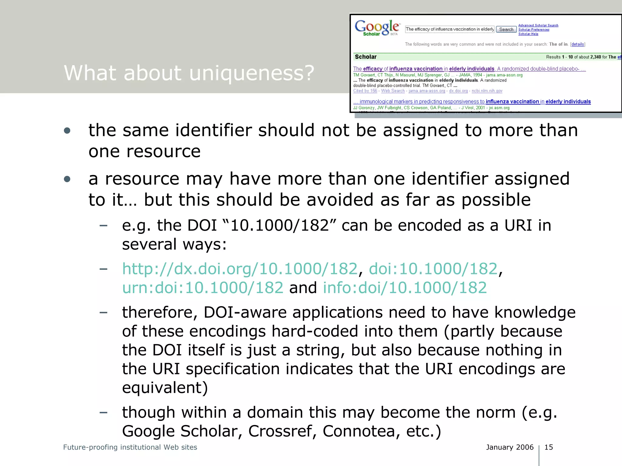 What about uniqueness? the same identifier should not be assigned to more than one resource a resource may have more than one identifier assigned to it… but this should be avoided as far as possible e.g. the DOI “10.1000/182” can be encoded as a URI in several ways: http://dx.doi.org/10.1000/182 ,  doi:10.1000/182 ,  urn:doi:10.1000/182  and  info:doi/10.1000/182 therefore, DOI-aware applications need to have knowledge of these encodings hard-coded into them (partly because the DOI itself is just a string, but also because nothing in the URI specification indicates that the URI encodings are equivalent) though within a domain this may become the norm (e.g. Google Scholar, Crossref, Connotea, etc.) 
