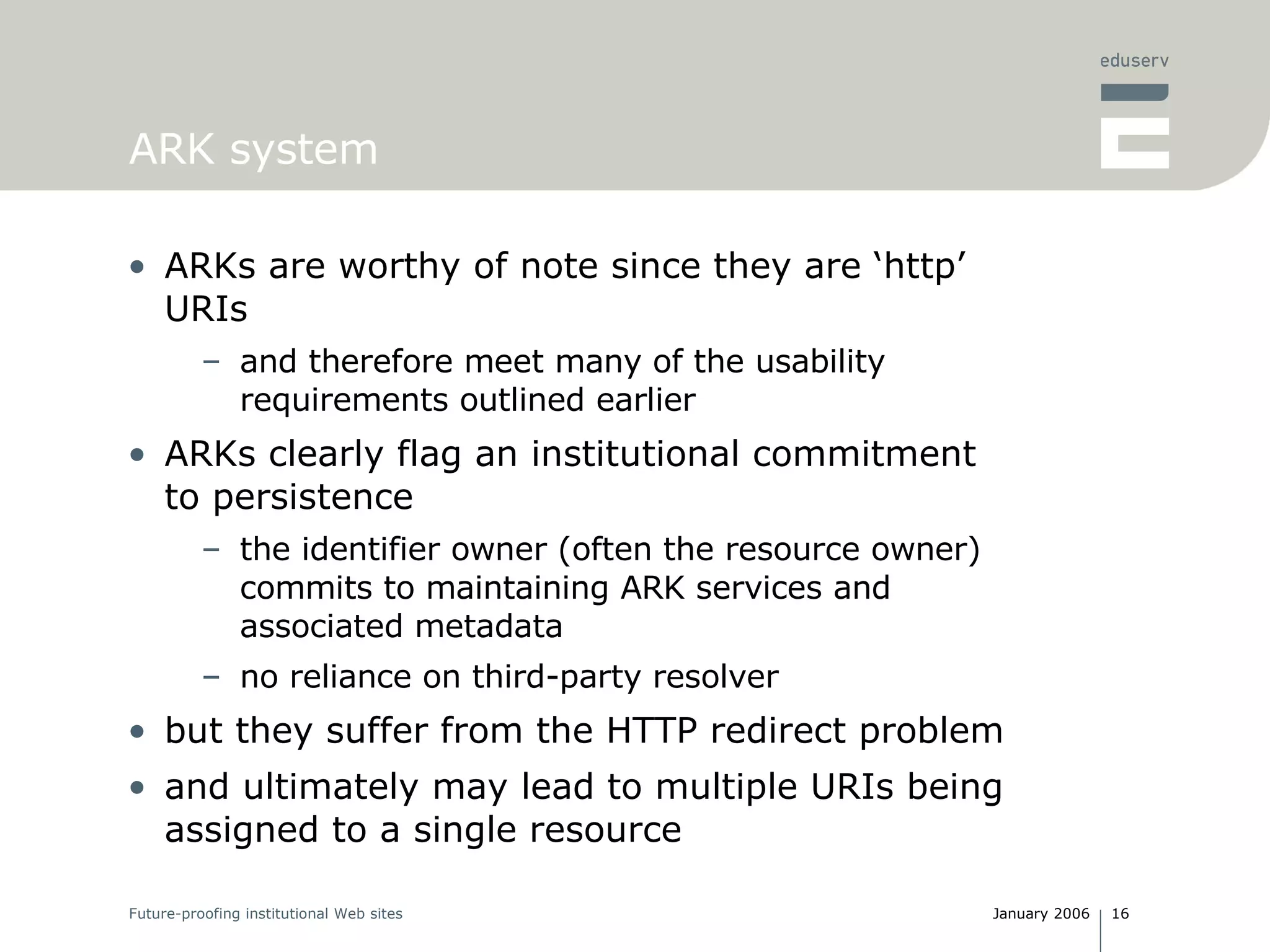 ARK system ARKs are worthy of note since they are ‘http’ URIs and therefore meet many of the usability requirements outlined earlier ARKs clearly flag an institutional commitment to persistence the identifier owner (often the resource owner) commits to maintaining ARK services and associated metadata no reliance on third-party resolver but they suffer from the HTTP redirect problem and ultimately may lead to multiple URIs being assigned to a single resource  