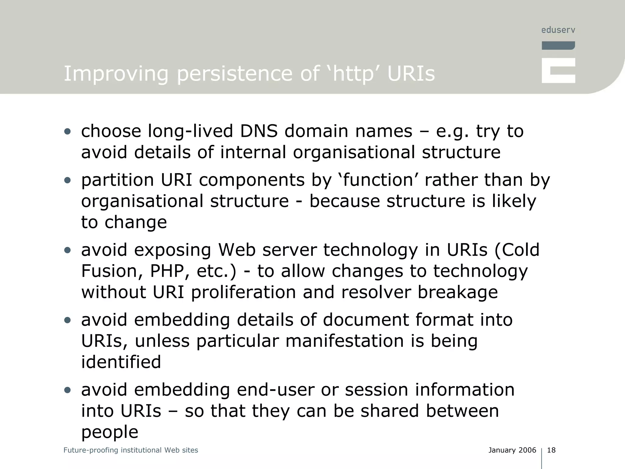 Improving persistence of ‘http’ URIs choose long-lived DNS domain names – e.g. try to avoid details of internal organisational structure partition URI components by ‘function’ rather than by organisational structure - because structure is likely to change avoid exposing Web server technology in URIs (Cold Fusion, PHP, etc.) - to allow changes to technology without URI proliferation and resolver breakage avoid embedding details of document format into URIs, unless particular manifestation is being identified avoid embedding end-user or session information into URIs – so that they can be shared between people 