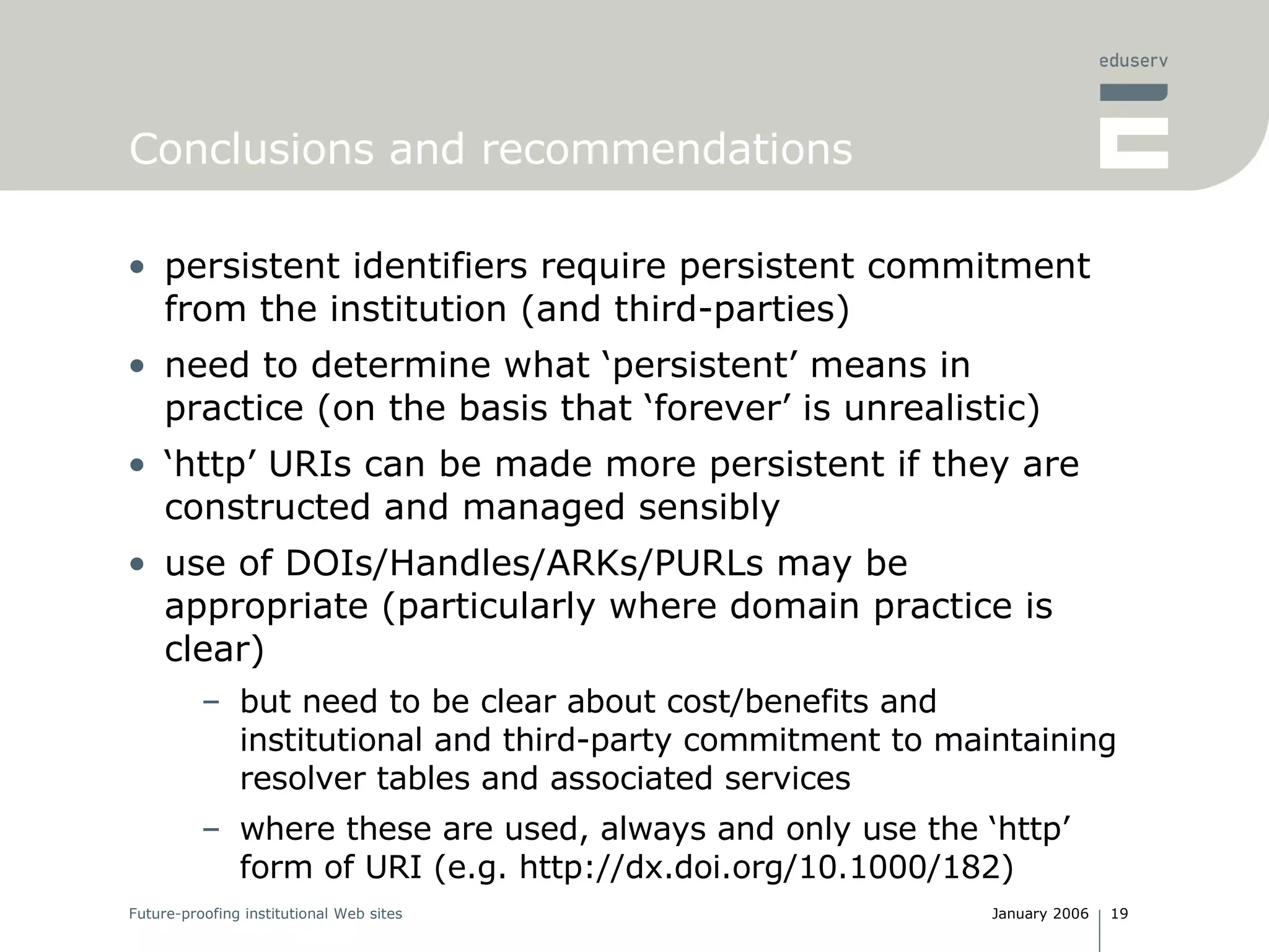 Conclusions and recommendations persistent identifiers require persistent commitment from the institution (and third-parties) need to determine what ‘persistent’ means in practice (on the basis that ‘forever’ is unrealistic) ‘ http’ URIs can be made more persistent if they are constructed and managed sensibly use of DOIs/Handles/ARKs/PURLs may be appropriate (particularly where domain practice is clear) but need to be clear about cost/benefits and institutional and third-party commitment to maintaining resolver tables and associated services where these are used, always and only use the ‘http’ form of URI (e.g. http://dx.doi.org/10.1000/182) 
