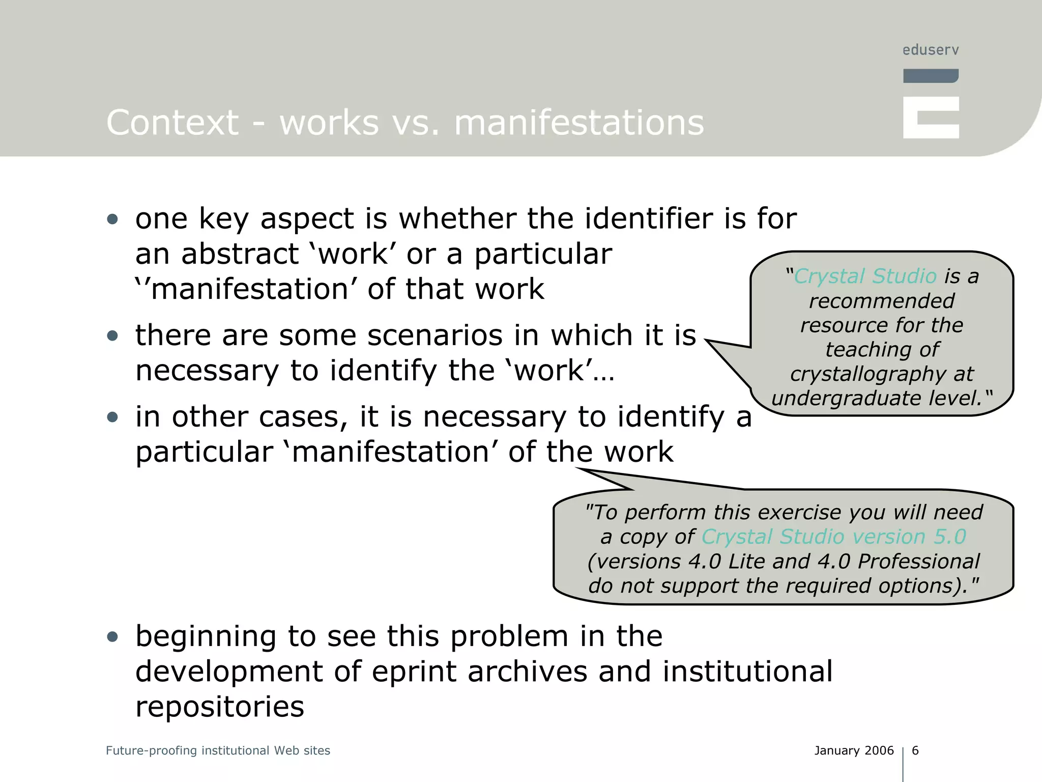 Context - works vs. manifestations one key aspect is whether the identifier is for an abstract ‘work’ or a particular ‘’manifestation’ of that work t here are some scenarios in which it is necessary to identify the ‘work’… in other cases, it is necessary to identify a particular ‘manifestation’ of the work beginning to see this problem in the development of eprint archives and institutional repositories “ Crystal Studio  is a recommended resource for the teaching of crystallography at undergraduate level.“ "To perform this exercise you will need a copy of  Crystal Studio version 5.0  (versions 4.0 Lite and 4.0 Professional do not support the required options)." 