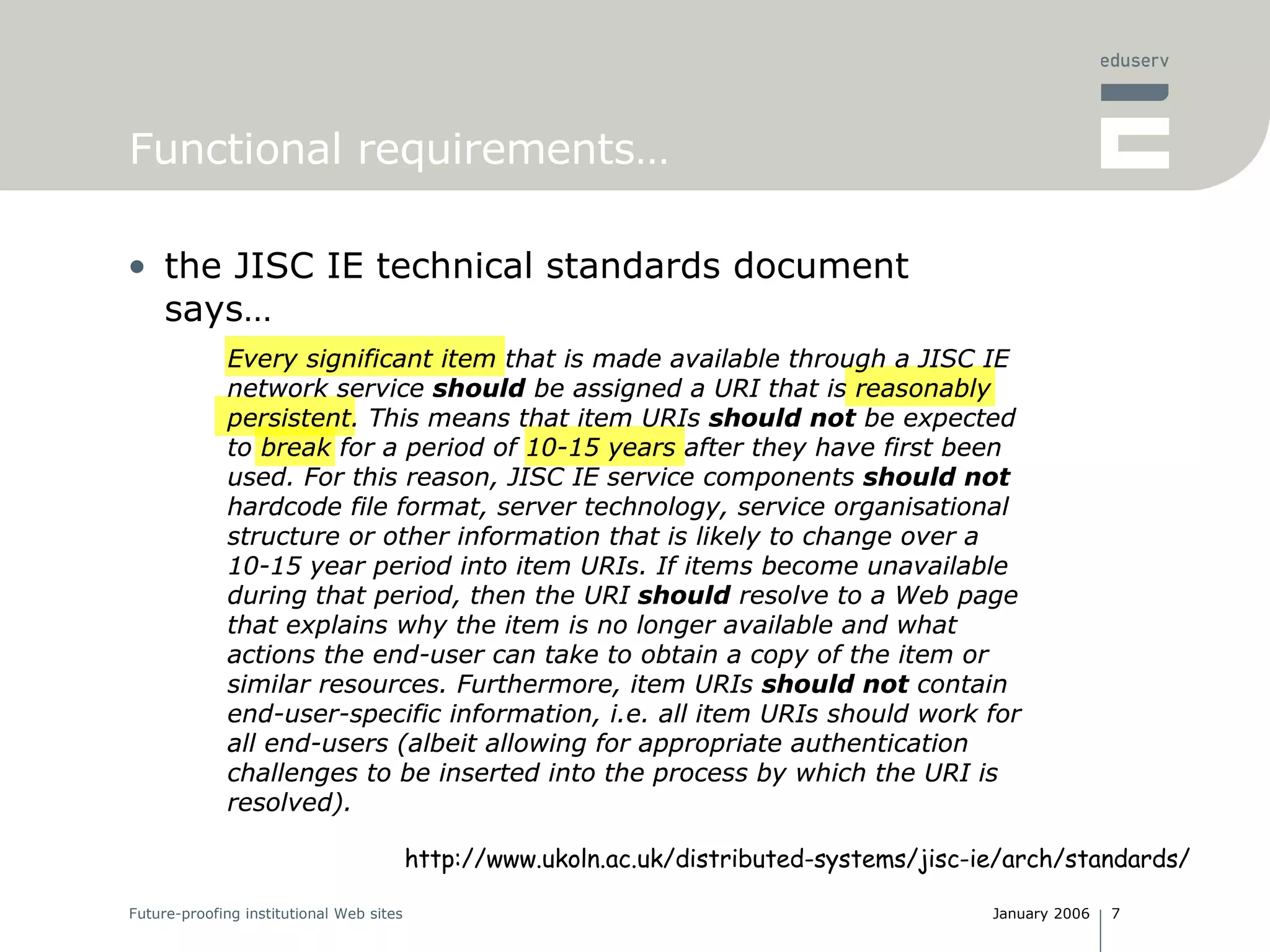 Functional requirements… the JISC IE technical standards document says… Every significant item that is made available through a JISC IE network service  should  be assigned a URI that is reasonably persistent. This means that item URIs  should not  be expected to break for a period of 10-15 years after they have first been used. For this reason, JISC IE service components  should not  hardcode file format, server technology, service organisational structure or other information that is likely to change over a 10-15 year period into item URIs. If items become unavailable during that period, then the URI  should  resolve to a Web page that explains why the item is no longer available and what actions the end-user can take to obtain a copy of the item or similar resources. Furthermore, item URIs  should not  contain end-user-specific information, i.e. all item URIs should work for all end-users (albeit allowing for appropriate authentication challenges to be inserted into the process by which the URI is resolved).  http://www.ukoln.ac.uk/distributed-systems/jisc-ie/arch/standards/ Every significant item that is made available through a JISC IE network service  should  be assigned a URI that is reasonably persistent. This means that item URIs  should not  be expected to break for a period of 10-15 years after they have first been used. For this reason, JISC IE service components  should not  hardcode file format, server technology, service organisational structure or other information that is likely to change over a 10-15 year period into item URIs. If items become unavailable during that period, then the URI  should  resolve to a Web page that explains why the item is no longer available and what actions the end-user can take to obtain a copy of the item or similar resources. Furthermore, item URIs  should not  contain end-user-specific information, i.e. all item URIs should work for all end-users (albeit allowing for appropriate authentication challenges to be inserted into the process by which the URI is resolved).  