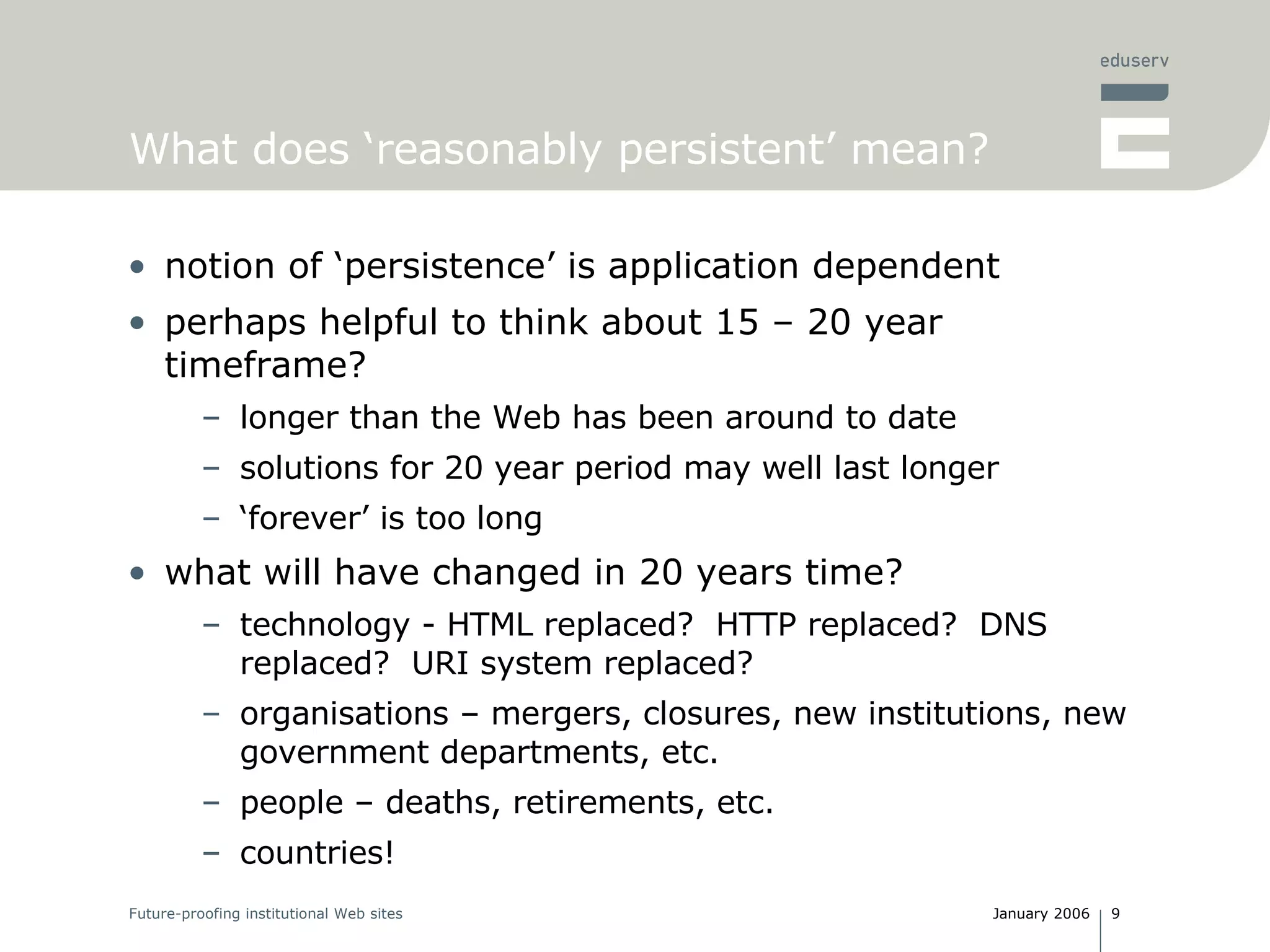 What does ‘reasonably persistent’ mean? notion of ‘persistence’ is application dependent perhaps helpful to think about 15 – 20 year timeframe? longer than the Web has been around to date solutions for 20 year period may well last longer ‘ forever’ is too long what will have changed in 20 years time? technology - HTML replaced?  HTTP replaced?  DNS replaced?  URI system replaced? organisations – mergers, closures, new institutions, new government departments, etc. people – deaths, retirements, etc. countries! 