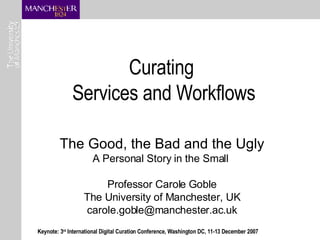 Curating  Services and Workflows The Good, the Bad and the Ugly A Personal Story in the Small  Professor Carole Goble The University of Manchester, UK [email_address] Keynote: 3 rd  International Digital Curation Conference, Washington DC, 11-13 December 2007 