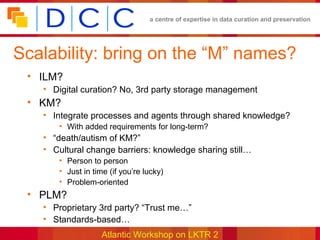 a centre of expertise in data curation and preservation




Scalability: bring on the “M” names?
 • ILM?
   • Digital curation? No, 3rd party storage management
 • KM?
   • Integrate processes and agents through shared knowledge?
      • With added requirements for long-term?
   • “death/autism of KM?”
   • Cultural change barriers: knowledge sharing still…
      • Person to person
      • Just in time (if you’re lucky)
      • Problem-oriented
 • PLM?
   • Proprietary 3rd party? “Trust me…”
   • Standards-based…
                   Atlantic Workshop on LKTR 2
 