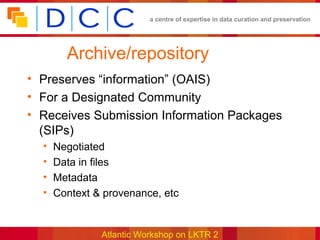 a centre of expertise in data curation and preservation




        Archive/repository
• Preserves “information” (OAIS)
• For a Designated Community
• Receives Submission Information Packages
  (SIPs)
  •   Negotiated
  •   Data in files
  •   Metadata
  •   Context & provenance, etc


               Atlantic Workshop on LKTR 2
 