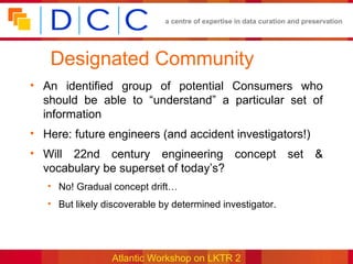 a centre of expertise in data curation and preservation




   Designated Community
• An identified group of potential Consumers who
  should be able to “understand” a particular set of
  information
• Here: future engineers (and accident investigators!)
• Will 22nd century engineering concept set &
  vocabulary be superset of today’s?
   • No! Gradual concept drift…
   • But likely discoverable by determined investigator.




                 Atlantic Workshop on LKTR 2
 