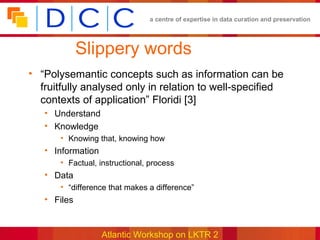 a centre of expertise in data curation and preservation




             Slippery words
• “Polysemantic concepts such as information can be
  fruitfully analysed only in relation to well-specified
  contexts of application” Floridi [3]
   • Understand
   • Knowledge
       • Knowing that, knowing how
   • Information
       • Factual, instructional, process
   • Data
       • “difference that makes a difference”
   • Files


                   Atlantic Workshop on LKTR 2
 
