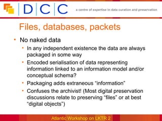 a centre of expertise in data curation and preservation




 Files, databases, packets
• No naked data
  • In any independent existence the data are always
    packaged in some way
  • Encoded serialisation of data representing
    information linked to an information model and/or
    conceptual schema?
  • Packaging adds extraneous “information”
  • Confuses the archivist! (Most digital preservation
    discussions relate to preserving “files” or at best
    “digital objects”)

              Atlantic Workshop on LKTR 2
 