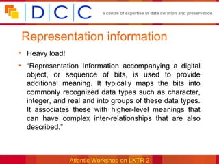 a centre of expertise in data curation and preservation




Representation information
• Heavy load!
• “Representation Information accompanying a digital
  object, or sequence of bits, is used to provide
  additional meaning. It typically maps the bits into
  commonly recognized data types such as character,
  integer, and real and into groups of these data types.
  It associates these with higher-level meanings that
  can have complex inter-relationships that are also
  described.”



                Atlantic Workshop on LKTR 2
 