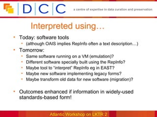 a centre of expertise in data curation and preservation




         Interpreted using…
• Today: software tools
   • (although OAIS implies RepInfo often a text description…)
• Tomorrow:
   •   Same software running on a VM (emulation)?
   •   Different software specially built using the RepInfo?
   •   Maybe tool to “interpret” RepInfo eg in EAST?
   •   Maybe new software implementing legacy forms?
   •   Maybe transform old data for new software (migration)?

• Outcomes enhanced if information in widely-used
  standards-based form!


                  Atlantic Workshop on LKTR 2
 