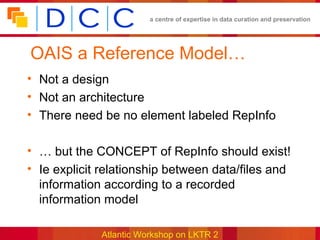 a centre of expertise in data curation and preservation




OAIS a Reference Model…
• Not a design
• Not an architecture
• There need be no element labeled RepInfo

• … but the CONCEPT of RepInfo should exist!
• Ie explicit relationship between data/files and
  information according to a recorded
  information model

             Atlantic Workshop on LKTR 2
 