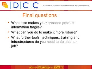 a centre of expertise in data curation and preservation




         Final questions
• What else makes your encoded product
  information fragile?
• What can you do to make it more robust?
• What further tools, techniques, training and
  infrastructures do you need to do a better
  job?




             Atlantic Workshop on LKTR 2
 
