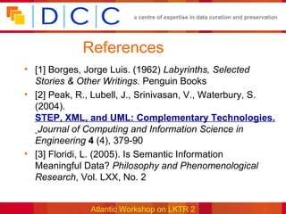 a centre of expertise in data curation and preservation




             References
• [1] Borges, Jorge Luis. (1962) Labyrinths, Selected
  Stories & Other Writings. Penguin Books
• [2] Peak, R., Lubell, J., Srinivasan, V., Waterbury, S.
  (2004).
  STEP, XML, and UML: Complementary Technologies.
   Journal of Computing and Information Science in
  Engineering 4 (4), 379-90
• [3] Floridi, L. (2005). Is Semantic Information
  Meaningful Data? Philosophy and Phenomenological
  Research, Vol. LXX, No. 2


               Atlantic Workshop on LKTR 2
 