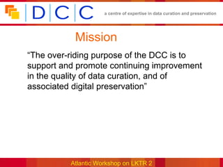 a centre of expertise in data curation and preservation




           Mission
“The over-riding purpose of the DCC is to
support and promote continuing improvement
in the quality of data curation, and of
associated digital preservation”




          Atlantic Workshop on LKTR 2
 