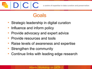 a centre of expertise in data curation and preservation




                  Goals
•   Strategic leadership in digital curation
•   Influence and inform policy
•   Provide advocacy and expert advice
•   Provide resources and tools
•   Raise levels of awareness and expertise
•   Strengthen the community
•   Continue links with leading edge research


               Atlantic Workshop on LKTR 2
 
