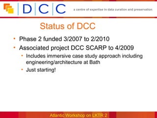 a centre of expertise in data curation and preservation




         Status of DCC
• Phase 2 funded 3/2007 to 2/2010
• Associated project DCC SCARP to 4/2009
  • Includes immersive case study approach including
    engineering/architecture at Bath
  • Just starting!




             Atlantic Workshop on LKTR 2
 