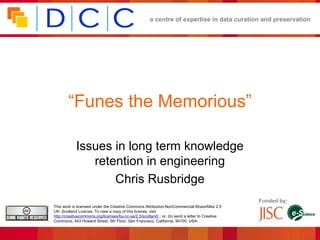 a centre of expertise in data curation and preservation




        “Funes the Memorious”

            Issues in long term knowledge
               retention in engineering
                   Chris Rusbridge
                                                                                                 Funded by:
This work is licensed under the Creative Commons Attribution-NonCommercial-ShareAlike 2.5
UK: Scotland License. To view a copy of this license, visit
http://creativecommons.org/licenses/by-nc-sa/2.5/scotland/ ; or, (b) send a letter to Creative
Commons, 543 Howard Street, 5th Floor, San Francisco, California, 94105, USA.
 