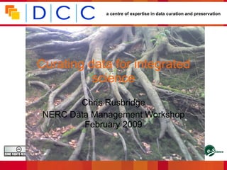a centre of expertise in data curation and preservation




Curating data for integrated
          science
          Chris Rusbridge
   NERC Data Management Workshop
           February 2009
                                                                                               Funded by:
This work is licensed under the Creative Commons Attribution-NonCommercial-ShareAlike 2.5
UK: Scotland License. To view a copy of this license, visit http://creativecommons
.org/licenses/by-nc-sa/2.5/scotland/ ; or, (b) send a letter to Creative Commons, 543 Howard
Street, 5th Floor, San Francisco, California, 94105, USA.
 
