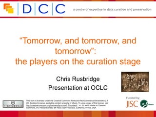 a centre of expertise in data curation and preservation




 “Tomorrow, and tomorrow, and
          tomorrow”:
the players on the curation stage
                               Chris Rusbridge
                            Presentation at OCLC
                                                                                                      Funded by:
  This work is licensed under the Creative Commons Attribution-NonCommercial-ShareAlike 2.5
  UK: Scotland License, excluding content property of others. To view a copy of this license, visit
  http://creativecommons.org/licenses/by-nc-sa/2.5/scotland/ ; or, (b) send a letter to Creative
  Commons, 543 Howard Street, 5th Floor, San Francisco, California, 94105, USA.
 