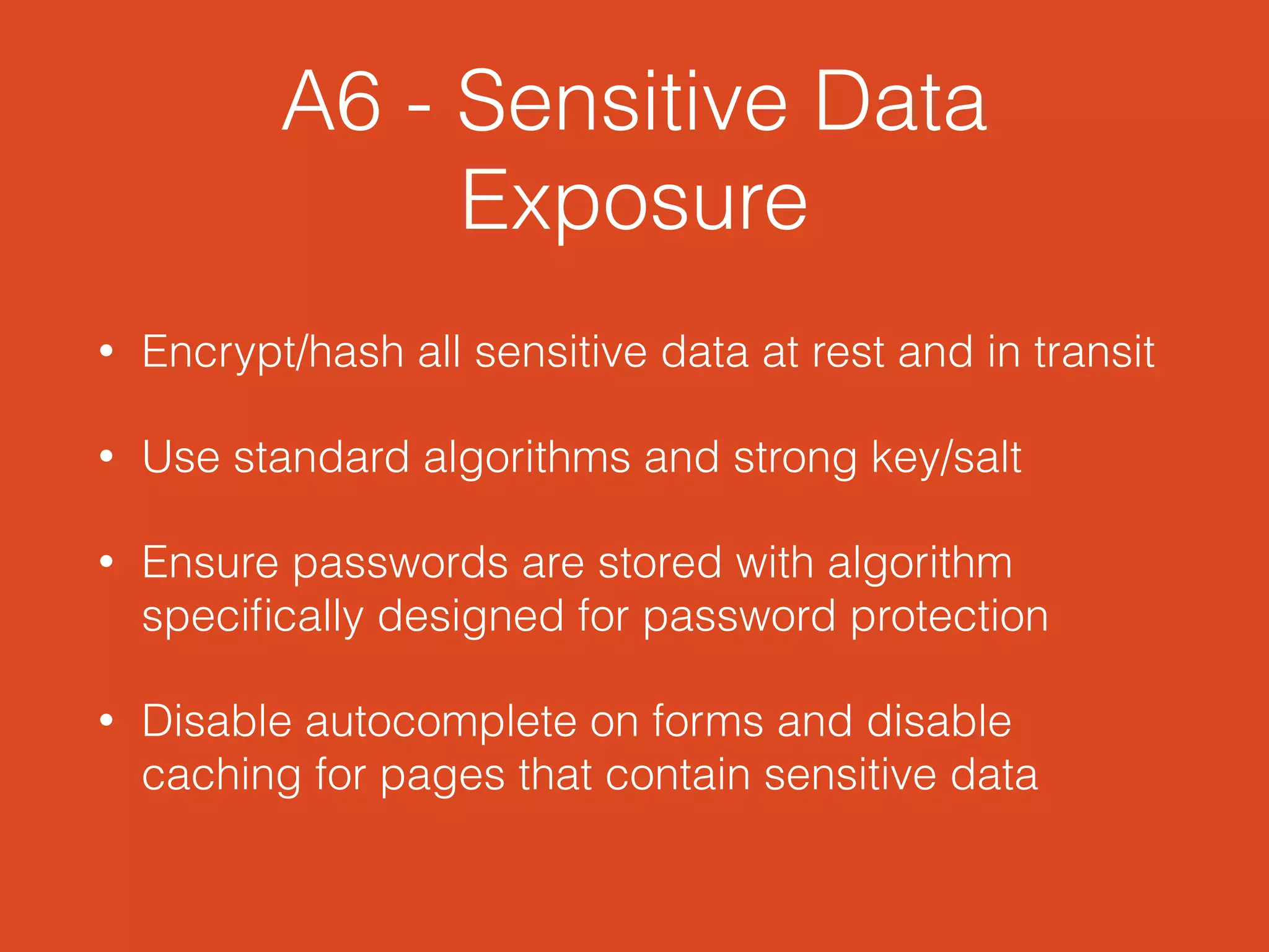 A6 - Sensitive Data
Exposure
• Encrypt/hash all sensitive data at rest and in transit
• Use standard algorithms and strong key/salt
• Ensure passwords are stored with algorithm
speciﬁcally designed for password protection
• Disable autocomplete on forms and disable
caching for pages that contain sensitive data
 