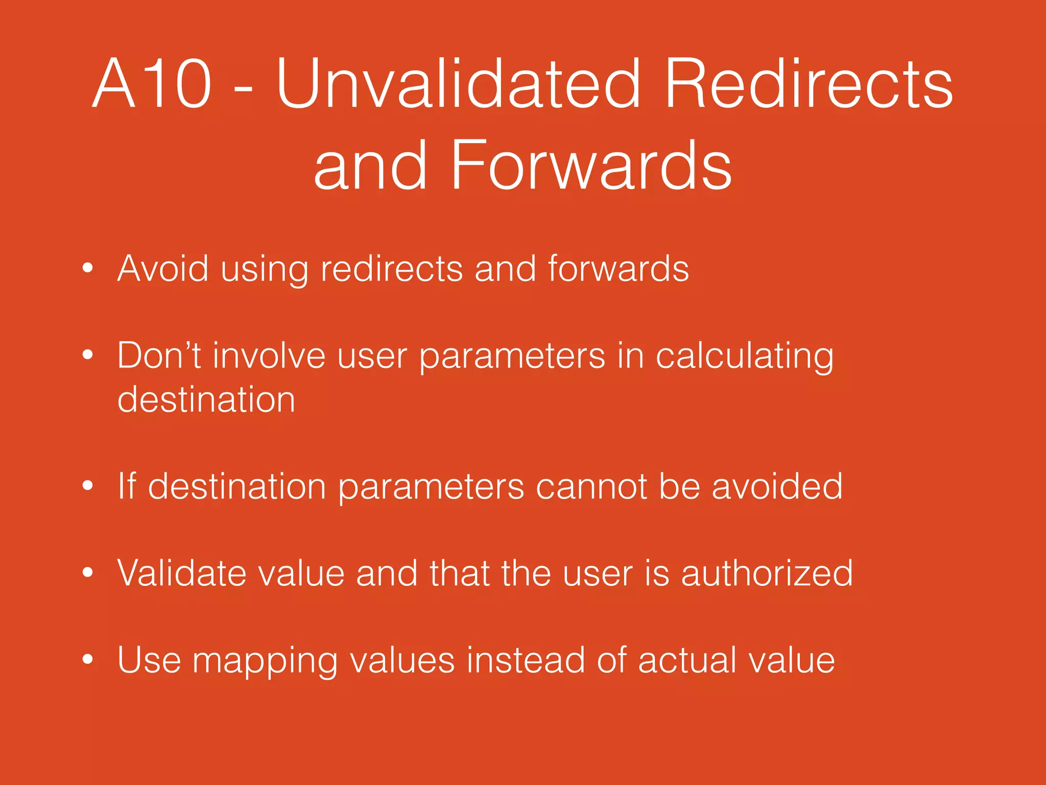 A10 - Unvalidated Redirects
and Forwards
• Avoid using redirects and forwards
• Don’t involve user parameters in calculating
destination
• If destination parameters cannot be avoided
• Validate value and that the user is authorized
• Use mapping values instead of actual value
 