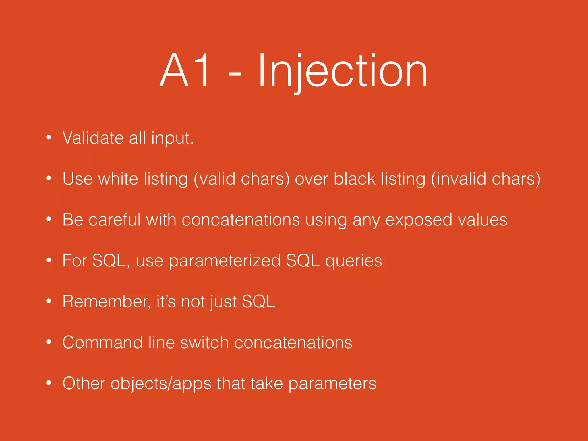 A1 - Injection
• Validate all input.
• Use white listing (valid chars) over black listing (invalid chars)
• Be careful with concatenations using any exposed values
• For SQL, use parameterized SQL queries
• Remember, it’s not just SQL
• Command line switch concatenations
• Other objects/apps that take parameters
 