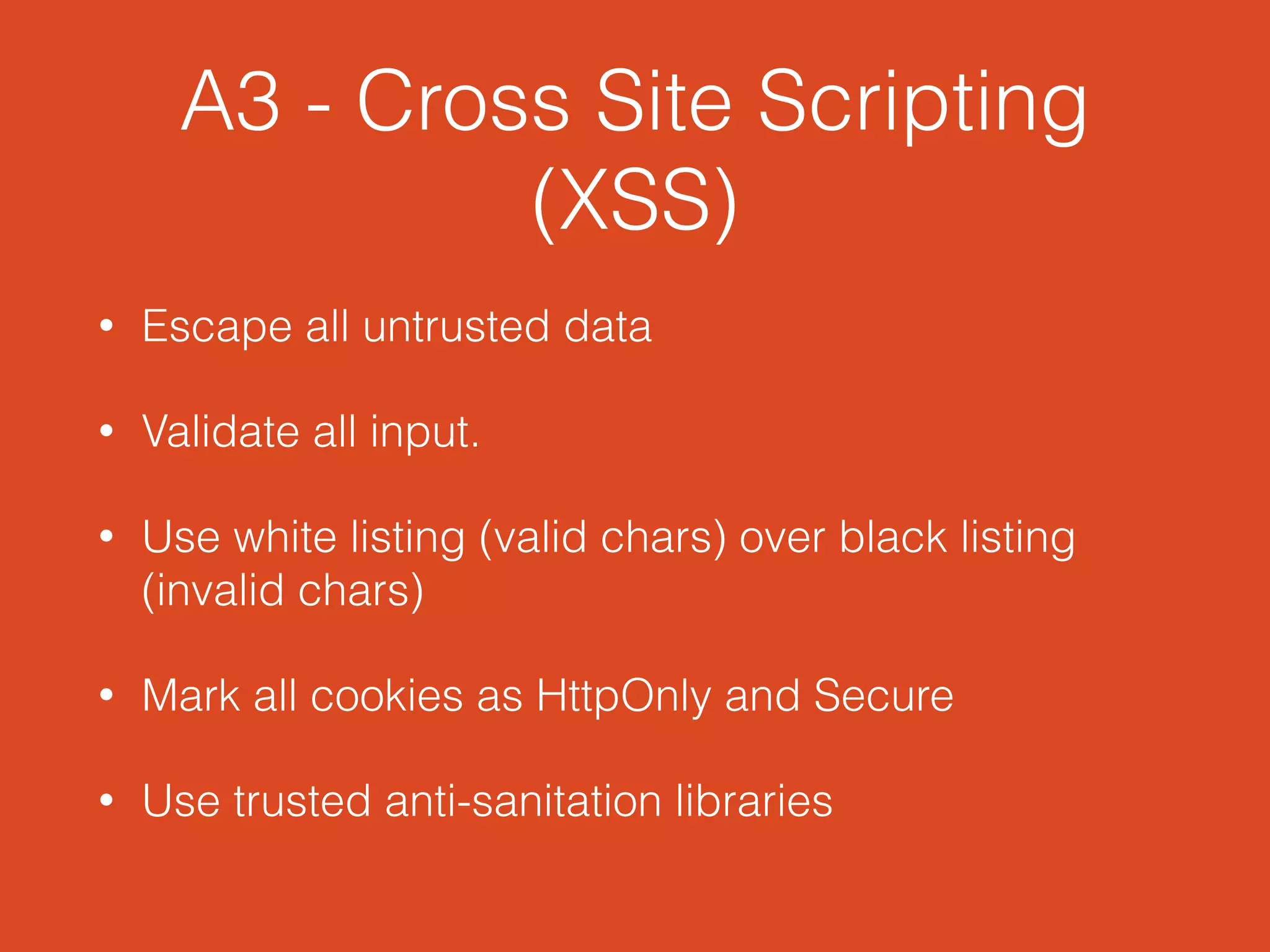 A3 - Cross Site Scripting
(XSS)
• Escape all untrusted data
• Validate all input.
• Use white listing (valid chars) over black listing
(invalid chars)
• Mark all cookies as HttpOnly and Secure
• Use trusted anti-sanitation libraries
 