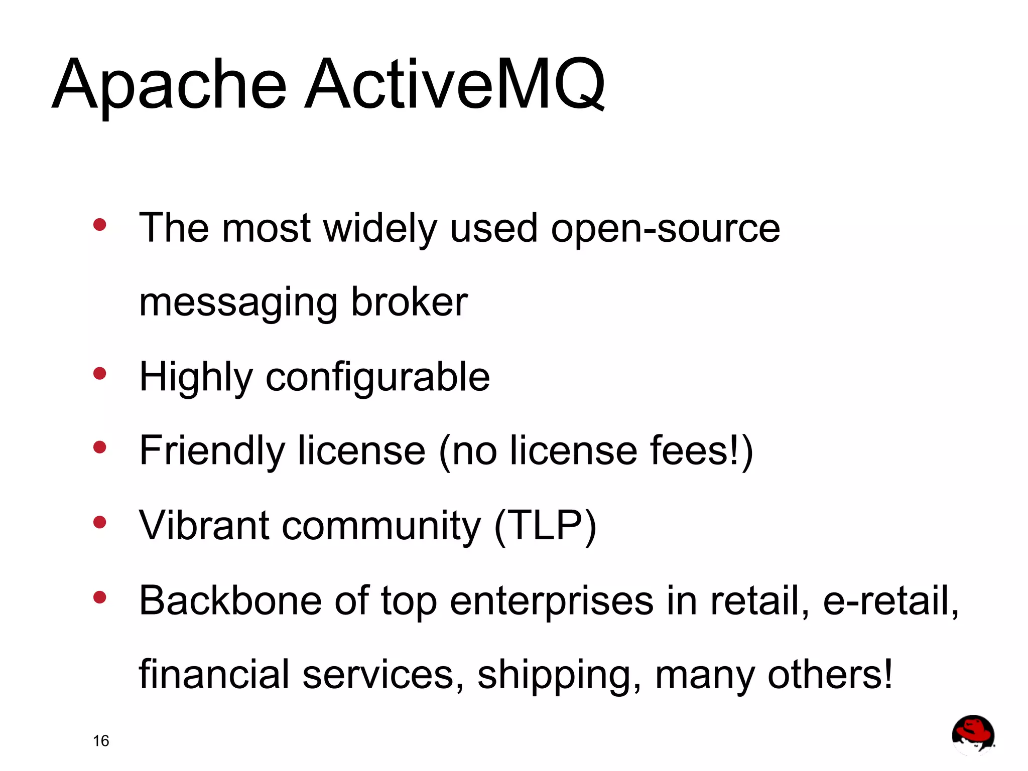 Apache ActiveMQ •  The most widely used open-source messaging broker •  •  •  •  Highly configurable Friendly license (no license fees!) Vibrant community (TLP) Backbone of top enterprises in retail, e-retail, financial services, shipping, many others! 16 