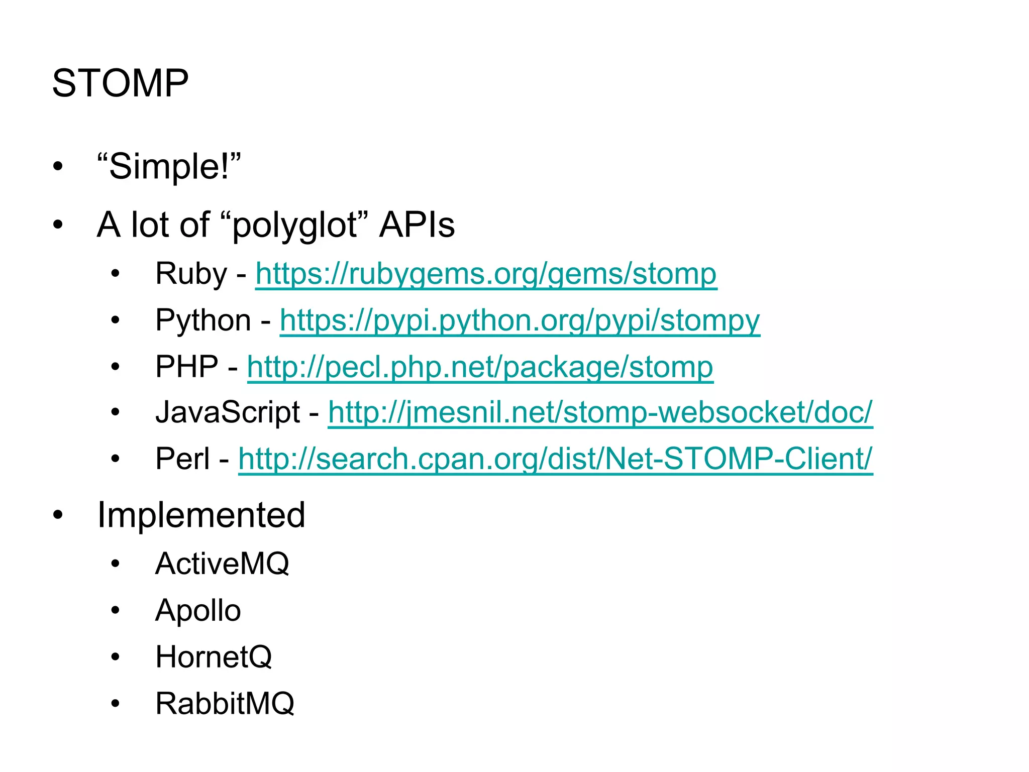 STOMP •  “Simple!” •  A lot of “polyglot” APIs •  •  •  •  •  Ruby - https://rubygems.org/gems/stomp Python - https://pypi.python.org/pypi/stompy PHP - http://pecl.php.net/package/stomp JavaScript - http://jmesnil.net/stomp-websocket/doc/ Perl - http://search.cpan.org/dist/Net-STOMP-Client/ •  Implemented •  ActiveMQ •  Apollo •  HornetQ •  RabbitMQ 
