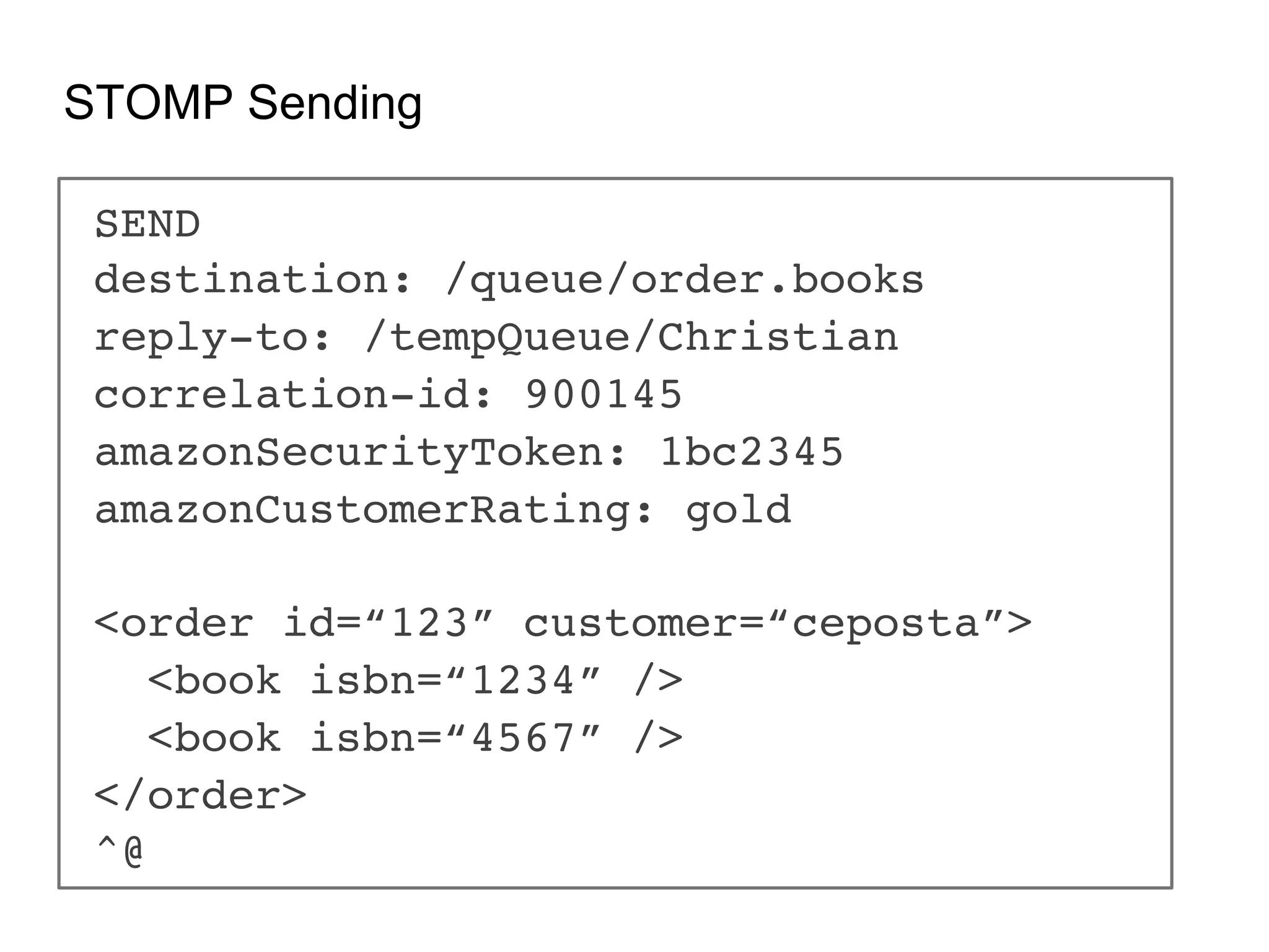 STOMP Sending SEND! destination: /queue/order.books! reply-to: /tempQueue/Christian! correlation-id: 900145! amazonSecurityToken: 1bc2345! amazonCustomerRating: gold! ! <order id=“123” customer=“ceposta”>! <book isbn=“1234” />! <book isbn=“4567” />! </order>! ^@! 