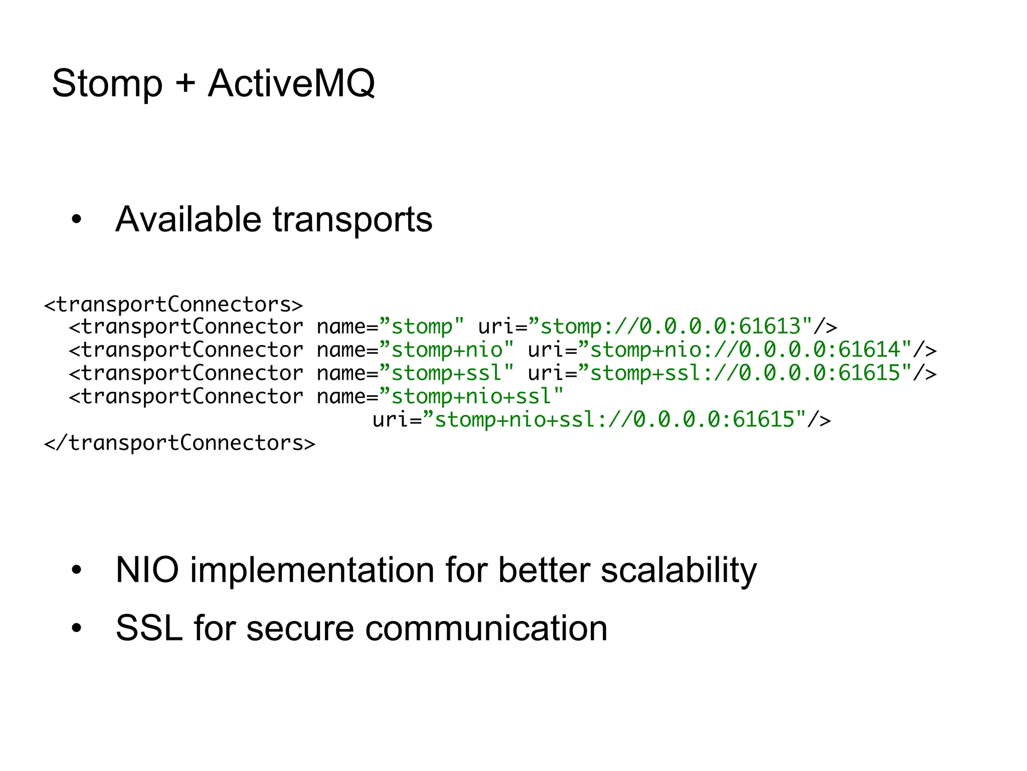 Stomp + ActiveMQ •  Available transports <transportConnectors> <transportConnector name=”stomp" uri=”stomp://0.0.0.0:61613"/> <transportConnector name=”stomp+nio" uri=”stomp+nio://0.0.0.0:61614"/> <transportConnector name=”stomp+ssl" uri=”stomp+ssl://0.0.0.0:61615"/> <transportConnector name=”stomp+nio+ssl" uri=”stomp+nio+ssl://0.0.0.0:61615"/> </transportConnectors> •  NIO implementation for better scalability •  SSL for secure communication 