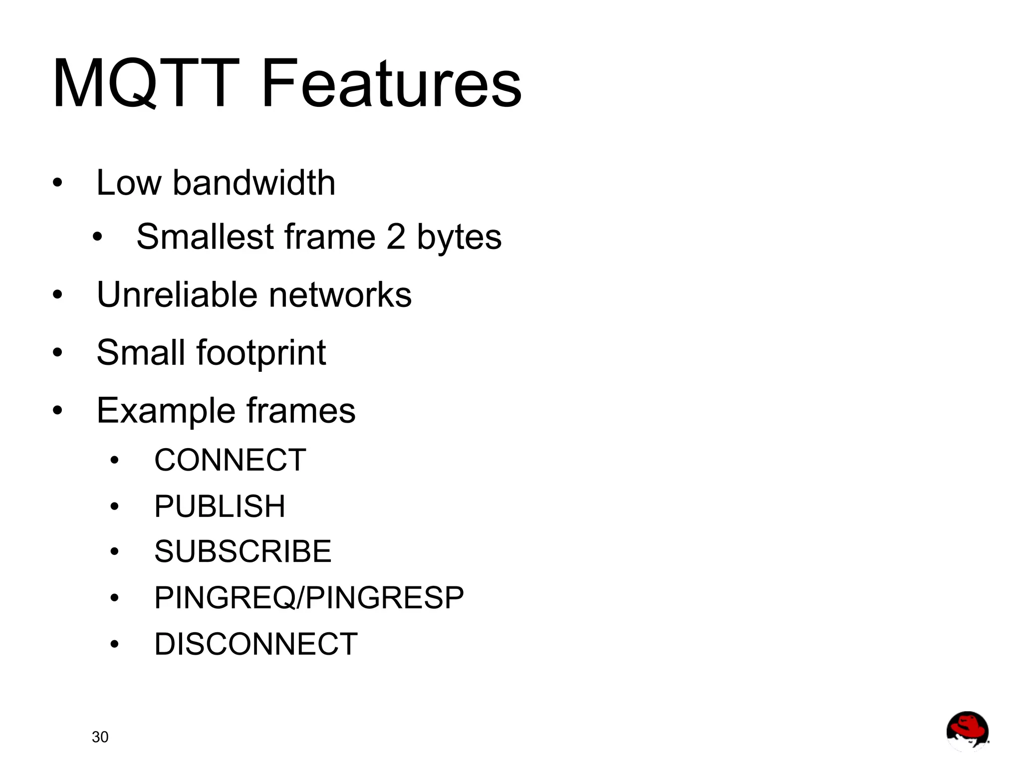 MQTT Features •  Low bandwidth •  Smallest frame 2 bytes •  Unreliable networks •  Small footprint •  Example frames •  •  •  •  CONNECT PUBLISH SUBSCRIBE PINGREQ/PINGRESP •  DISCONNECT 30 