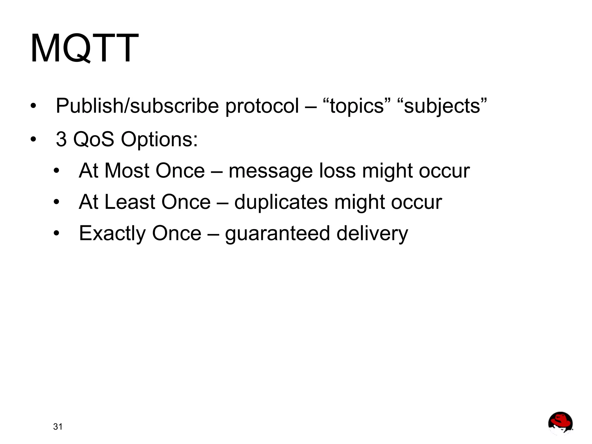 MQTT •  Publish/subscribe protocol – “topics” “subjects” •  3 QoS Options: •  At Most Once – message loss might occur •  At Least Once – duplicates might occur •  Exactly Once – guaranteed delivery 31 