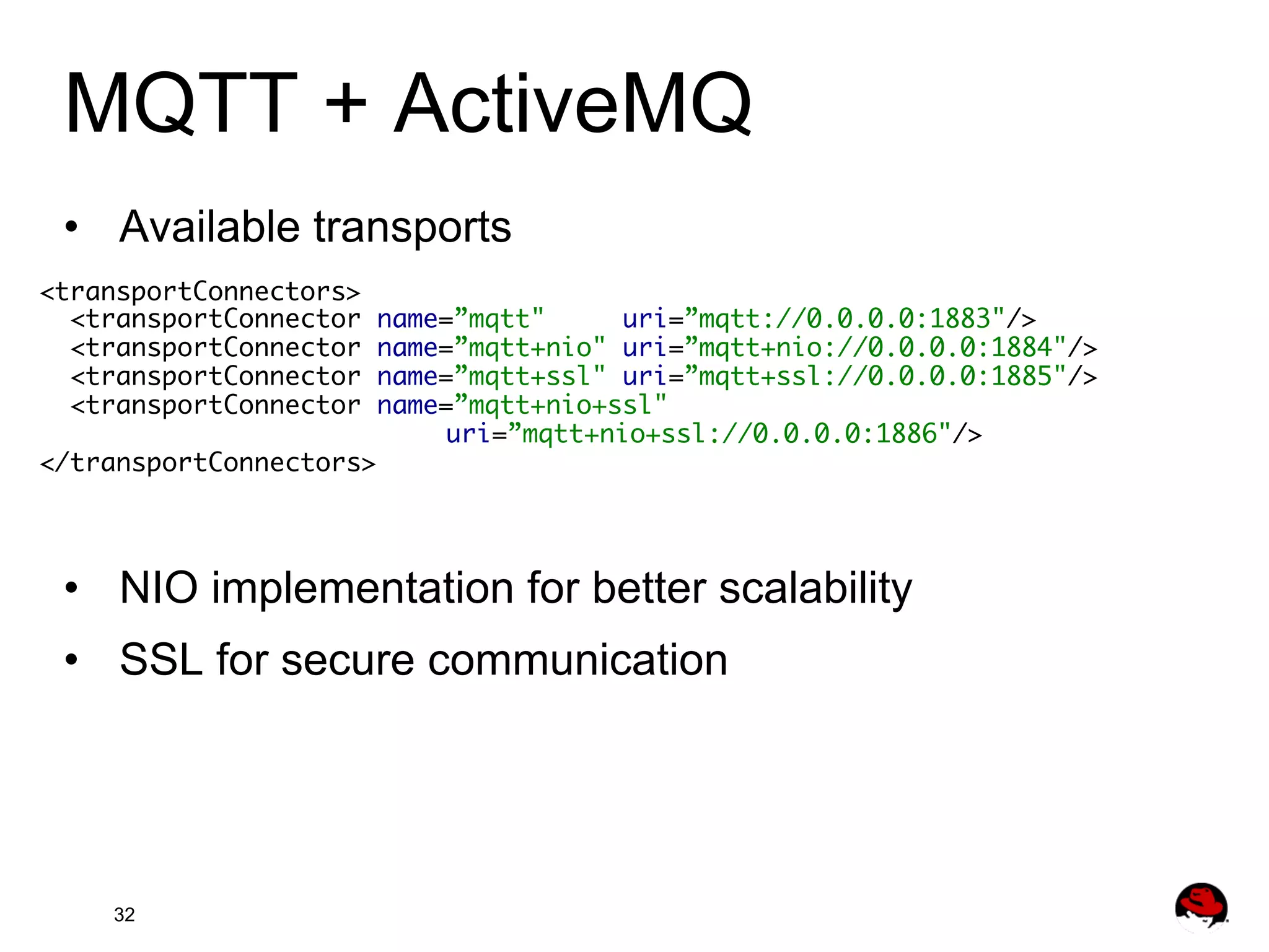 MQTT + ActiveMQ •  Available transports <transportConnectors> <transportConnector name=”mqtt" uri=”mqtt://0.0.0.0:1883"/> <transportConnector name=”mqtt+nio" uri=”mqtt+nio://0.0.0.0:1884"/> <transportConnector name=”mqtt+ssl" uri=”mqtt+ssl://0.0.0.0:1885"/> <transportConnector name=”mqtt+nio+ssl" uri=”mqtt+nio+ssl://0.0.0.0:1886"/> </transportConnectors> •  NIO implementation for better scalability •  SSL for secure communication 32 