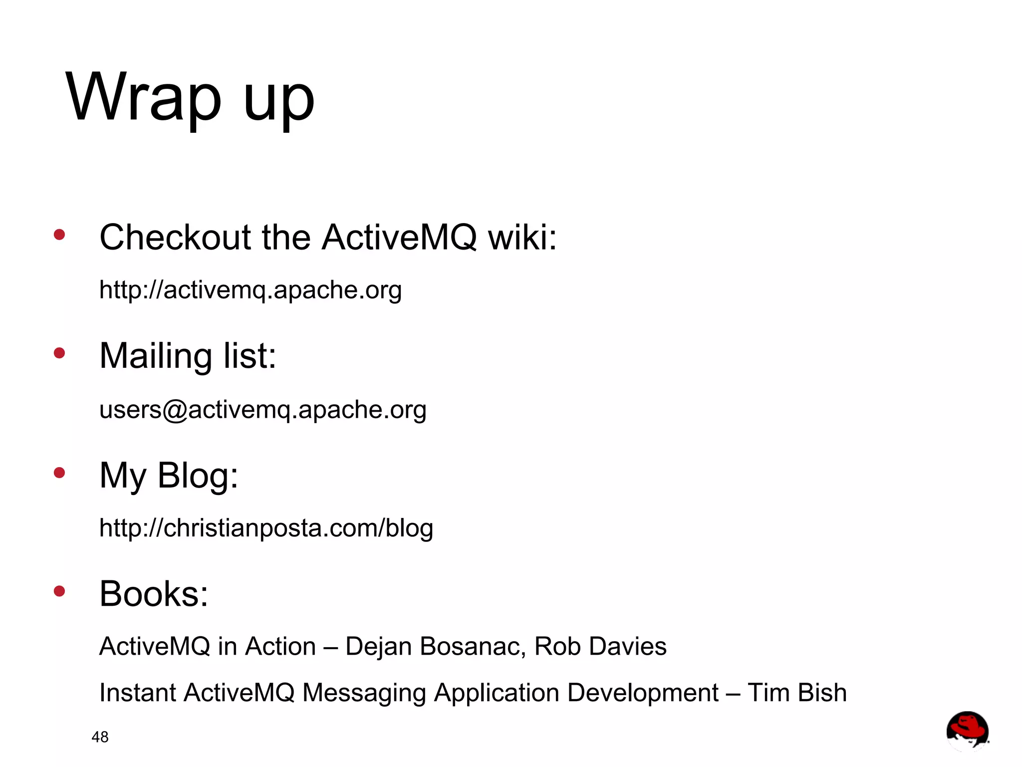 Wrap up •  Checkout the ActiveMQ wiki: http://activemq.apache.org •  Mailing list: users@activemq.apache.org •  My Blog: http://christianposta.com/blog •  Books: ActiveMQ in Action – Dejan Bosanac, Rob Davies Instant ActiveMQ Messaging Application Development – Tim Bish 48 