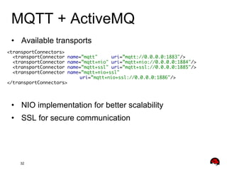 MQTT + ActiveMQ
•  Available transports
<transportConnectors>	
<transportConnector name=”mqtt"
uri=”mqtt://0.0.0.0:1883"/>...