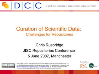 a centre of expertise in data curation and preservation




Curation of Scientific Data:
                 Challenges for Repositories

                  Chris Rusbridge
           JISC Repositories Conference
              5 June 2007, Manchester
                                                                                                    Funded by:
This work is licensed under the Creative Commons Attribution-NonCommercial-ShareAlike 2.5
UK: Scotland License, excluding content property of others. To view a copy of this license, visit
http://creativecommons.org/licenses/by-nc-sa/2.5/scotland/ ; or, (b) send a letter to Creative
Commons, 543 Howard Street, 5th Floor, San Francisco, California, 94105, USA.
 