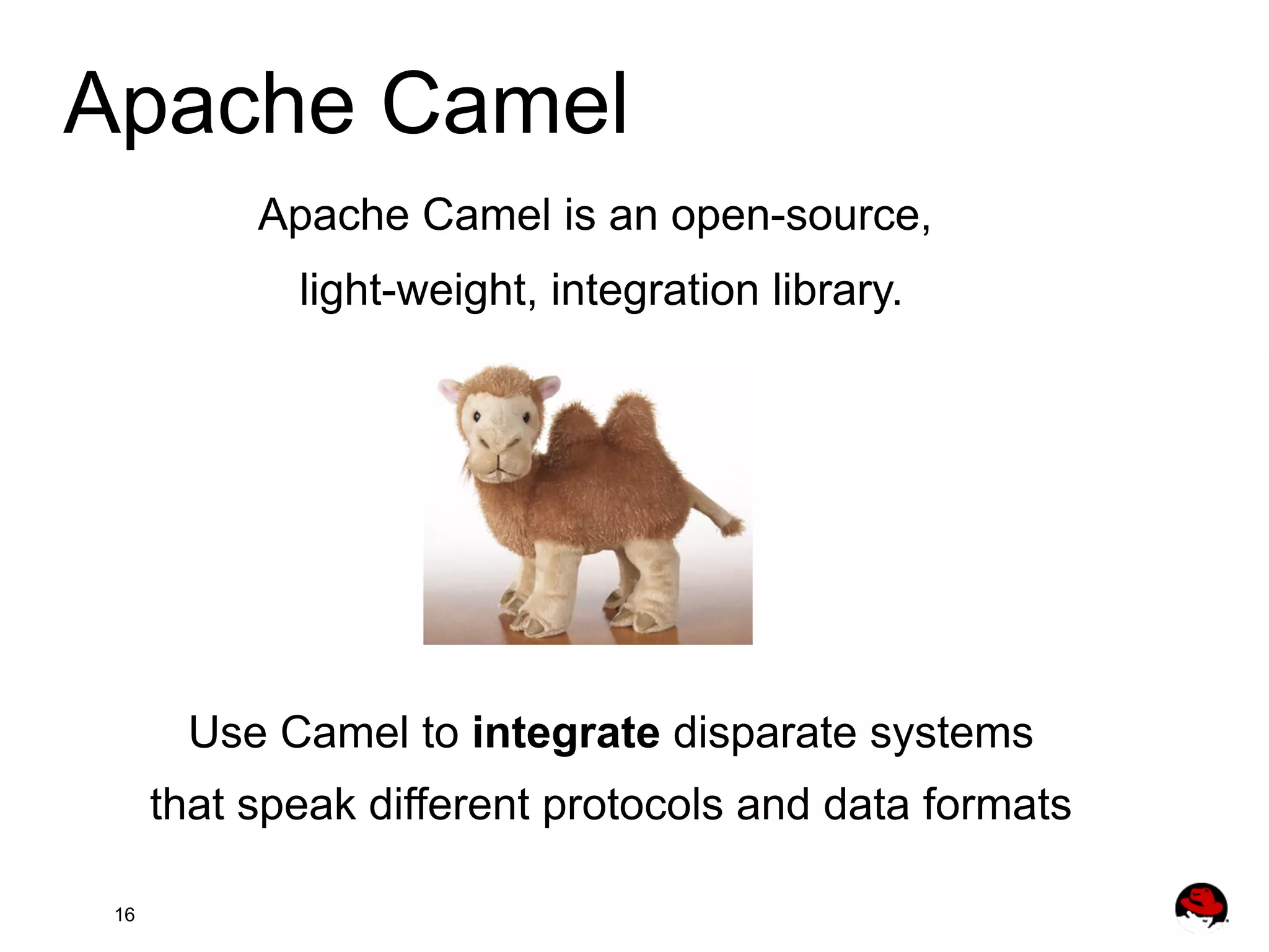 Apache Camel Apache Camel is an open-source, light-weight, integration library. Use Camel to integrate disparate systems that speak different protocols and data formats 16 