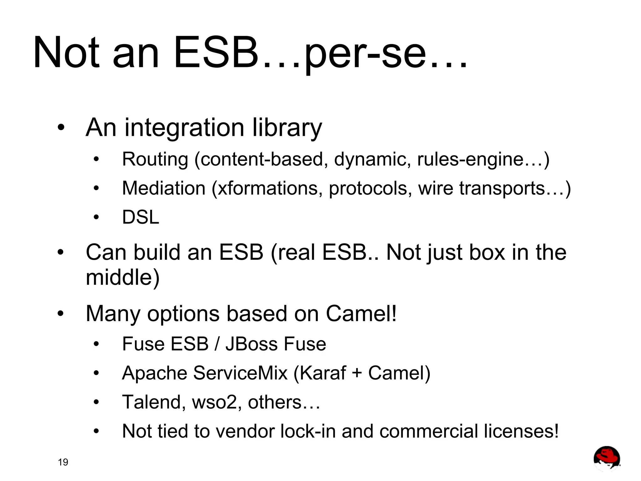 Not an ESB…per-se… •  An integration library •  •  •  Routing (content-based, dynamic, rules-engine…) Mediation (xformations, protocols, wire transports…) DSL •  Can build an ESB (real ESB.. Not just box in the middle) •  Many options based on Camel! •  •  •  •  19 Fuse ESB / JBoss Fuse Apache ServiceMix (Karaf + Camel) Talend, wso2, others… Not tied to vendor lock-in and commercial licenses! 