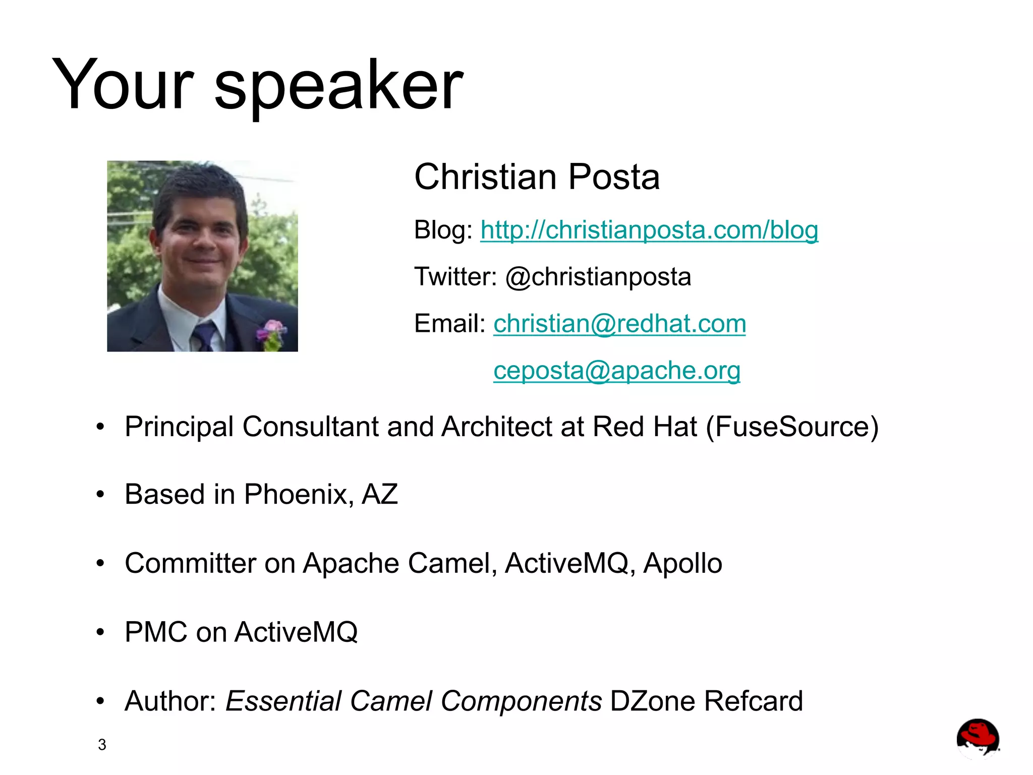 Your speaker Christian Posta Blog: http://christianposta.com/blog Twitter: @christianposta Email: christian@redhat.com ceposta@apache.org •  Principal Consultant and Architect at Red Hat (FuseSource) •  Based in Phoenix, AZ •  Committer on Apache Camel, ActiveMQ, Apollo •  PMC on ActiveMQ •  Author: Essential Camel Components DZone Refcard 3 