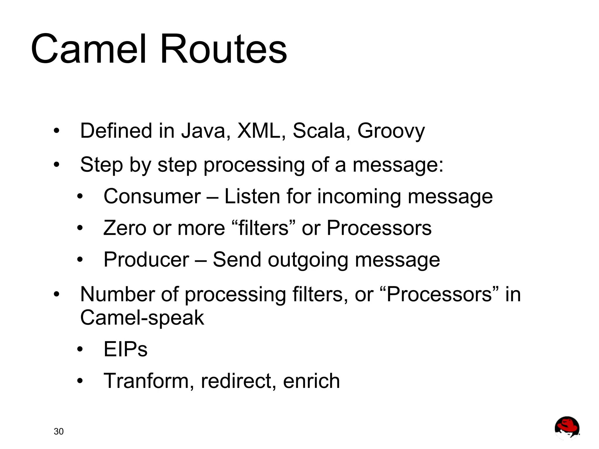 Camel Routes •  Defined in Java, XML, Scala, Groovy •  Step by step processing of a message: •  Consumer – Listen for incoming message •  Zero or more “filters” or Processors •  Producer – Send outgoing message •  Number of processing filters, or “Processors” in Camel-speak •  EIPs •  Tranform, redirect, enrich 30 