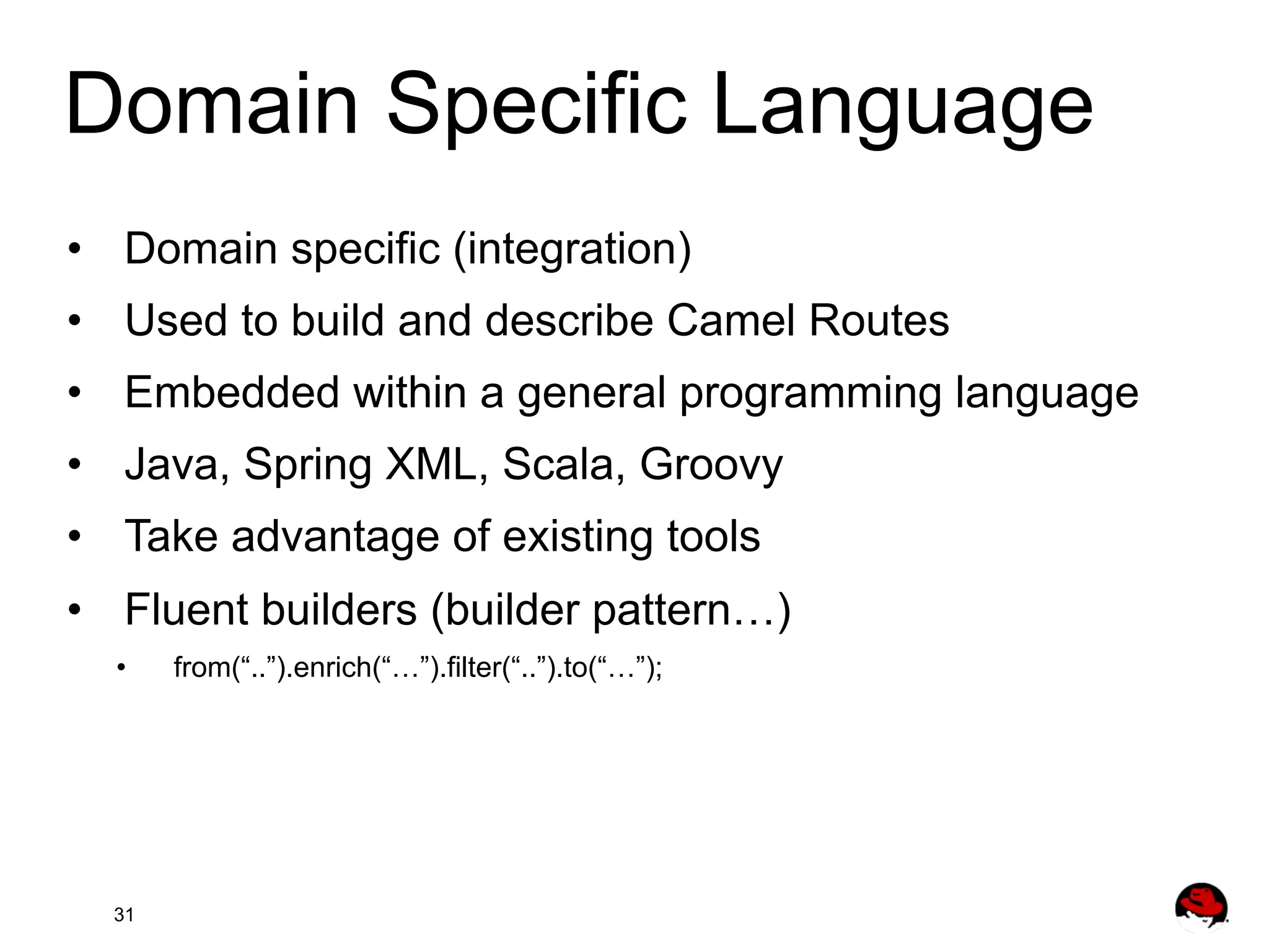 Domain Specific Language •  Domain specific (integration) •  Used to build and describe Camel Routes •  Embedded within a general programming language •  Java, Spring XML, Scala, Groovy •  Take advantage of existing tools •  Fluent builders (builder pattern…) •  31 from(“..”).enrich(“…”).filter(“..”).to(“…”); 
