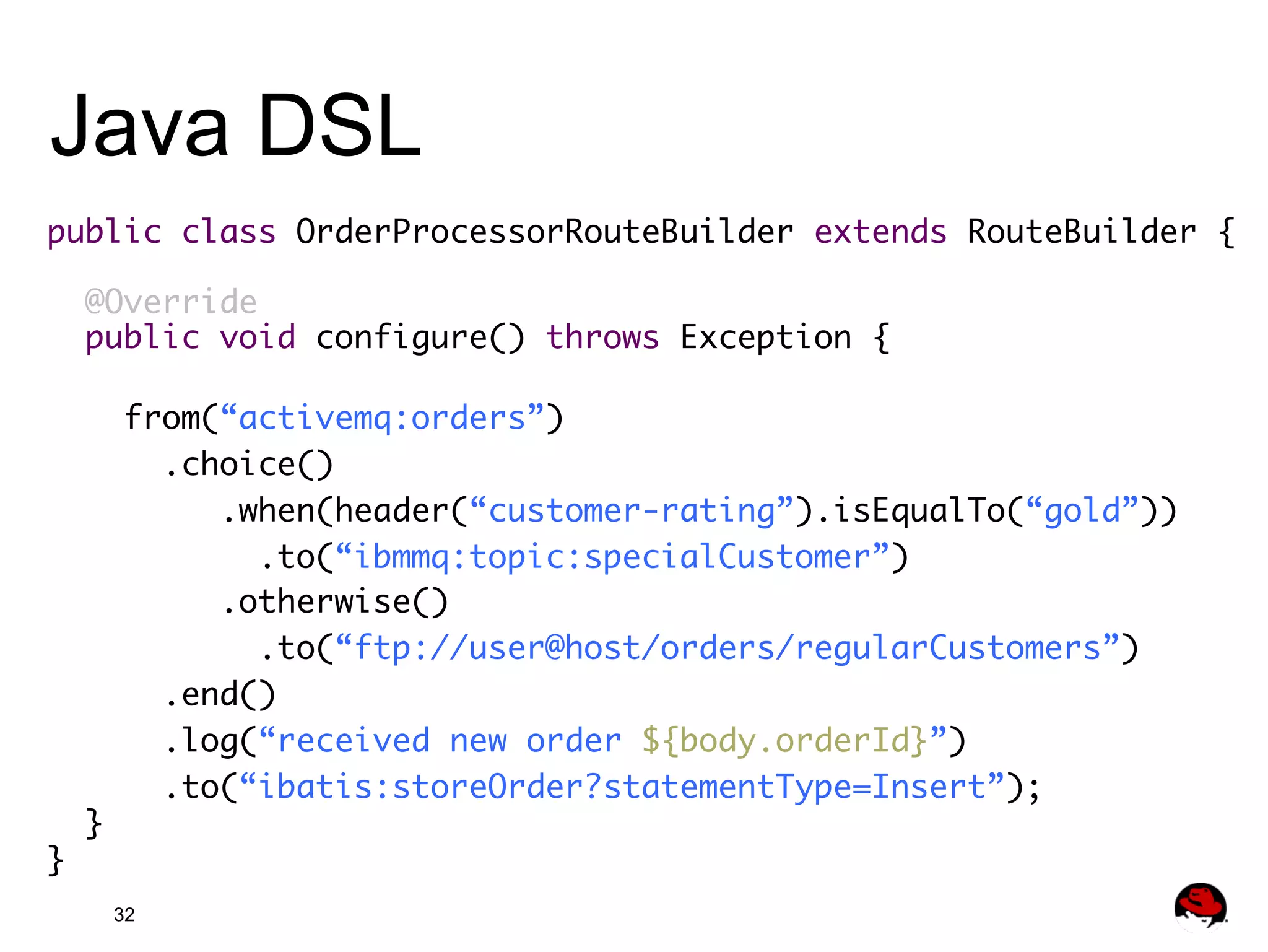 Java DSL public class OrderProcessorRouteBuilder extends RouteBuilder { @Override public void configure() throws Exception { from(“activemq:orders”)	.choice() .when(header(“customer-rating”).isEqualTo(“gold”)) .to(“ibmmq:topic:specialCustomer”) .otherwise() .to(“ftp://user@host/orders/regularCustomers”) .end() .log(“received new order ${body.orderId}”) .to(“ibatis:storeOrder?statementType=Insert”); } } 32 