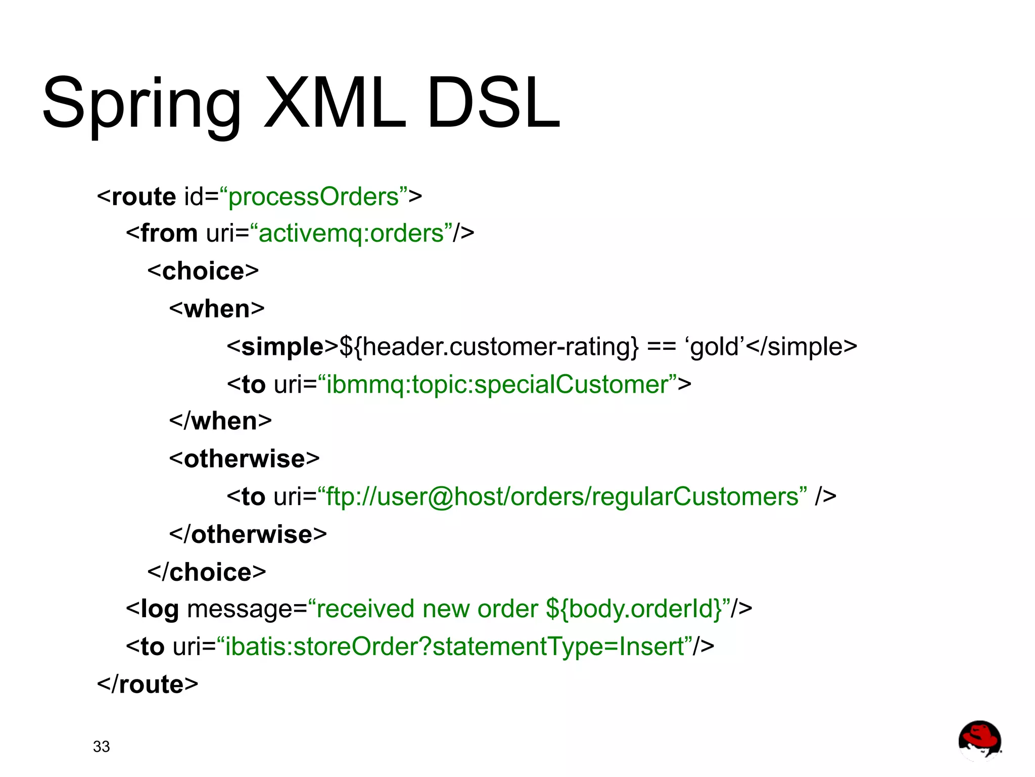 Spring XML DSL <route id=“processOrders”> <from uri=“activemq:orders”/> <choice> <when> <simple>${header.customer-rating} == ‘gold’</simple> <to uri=“ibmmq:topic:specialCustomer”> </when> <otherwise> <to uri=“ftp://user@host/orders/regularCustomers” /> </otherwise> </choice> <log message=“received new order ${body.orderId}”/> <to uri=“ibatis:storeOrder?statementType=Insert”/> </route> 33 