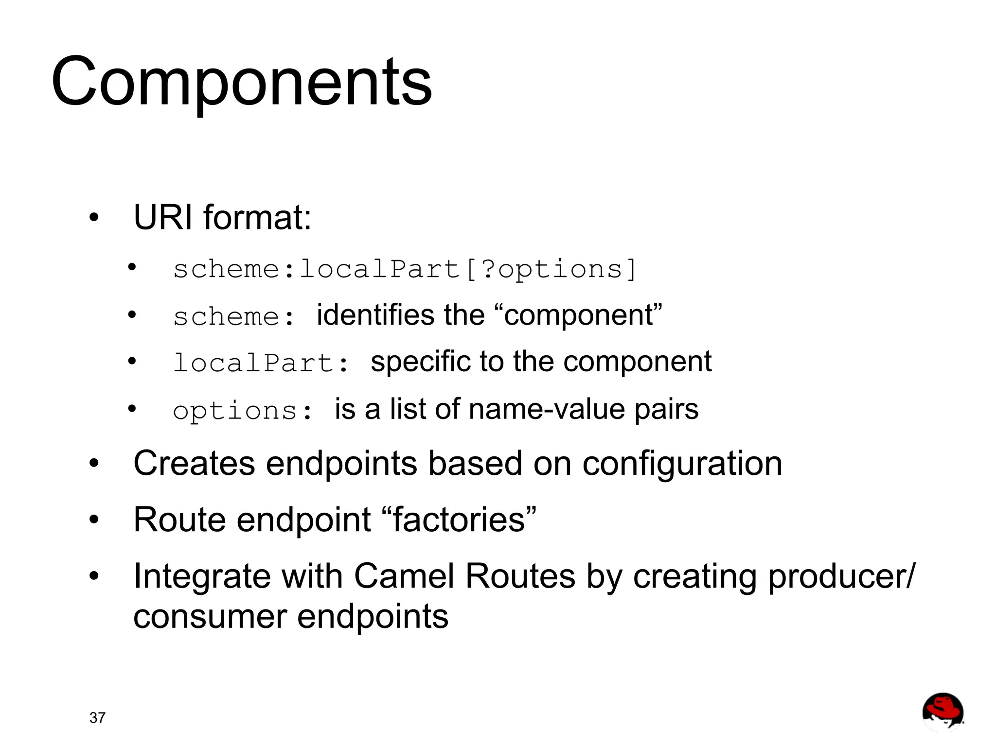 Components •  URI format: •  scheme:localPart[?options] •  scheme: identifies the “component” •  localPart: specific to the component •  options: is a list of name-value pairs •  Creates endpoints based on configuration •  Route endpoint “factories” •  Integrate with Camel Routes by creating producer/ consumer endpoints 37 