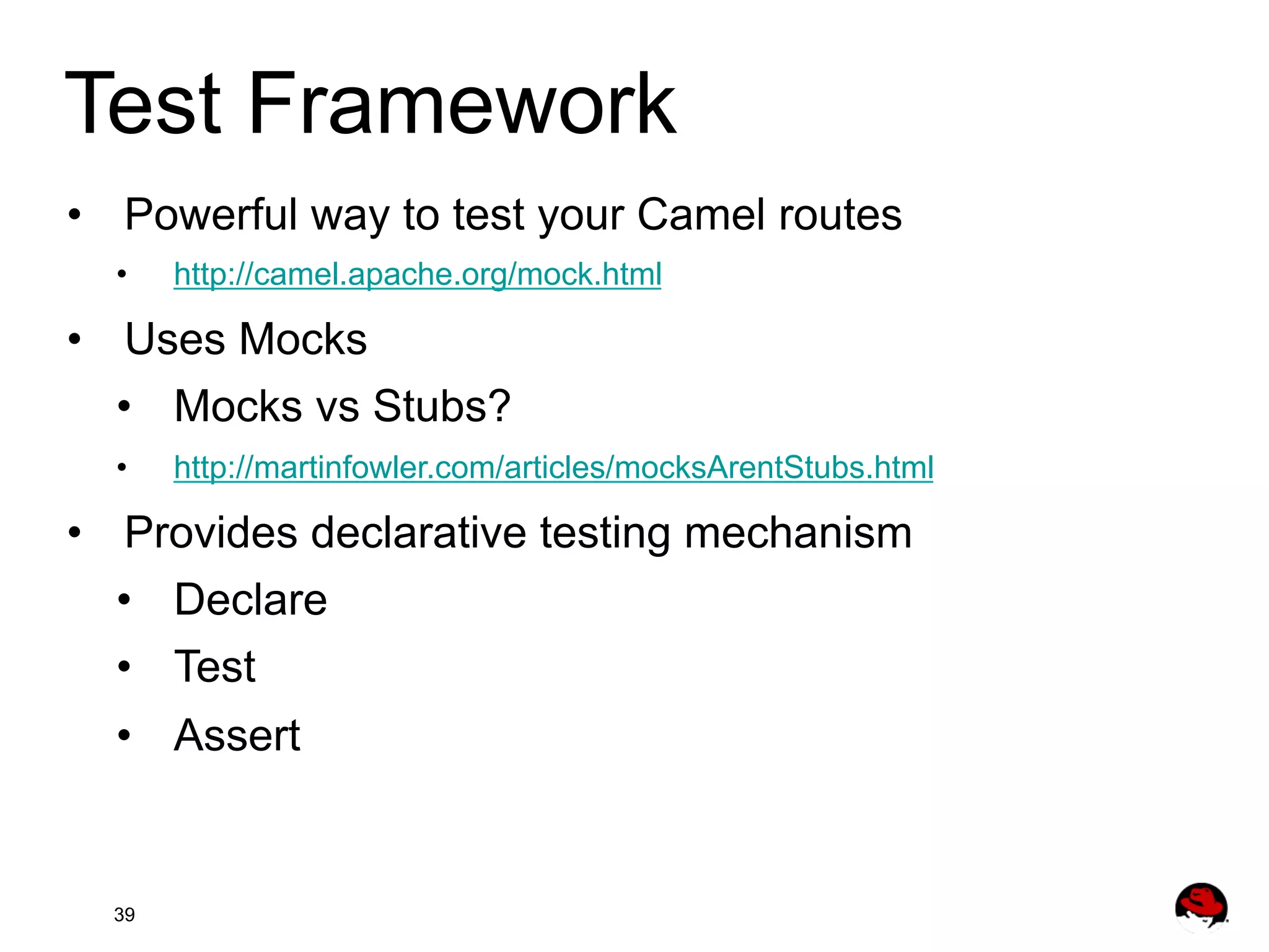 Test Framework •  Powerful way to test your Camel routes •  http://camel.apache.org/mock.html •  Uses Mocks •  Mocks vs Stubs? •  http://martinfowler.com/articles/mocksArentStubs.html •  Provides declarative testing mechanism •  Declare •  Test •  Assert 39 