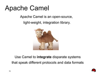 Apache Camel
Apache Camel is an open-source,
light-weight, integration library.

Use Camel to integrate disparate systems
that speak different protocols and data formats
16

 