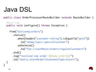 Java DSL
public class OrderProcessorRouteBuilder extends RouteBuilder {	
	
@Override	
public void configure() throws Exception {	
	
from(“activemq:orders”)	
	.choice()	
.when(header(“customer-rating”).isEqualTo(“gold”))	
.to(“ibmmq:topic:specialCustomer”)	
.otherwise()	
.to(“ftp://user@host/orders/regularCustomers”)	
.end()	
.log(“received new order ${body.orderId}”)	
.to(“ibatis:storeOrder?statementType=Insert”);	
}	
}	
32

 